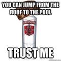 I trsut you,4th comment has to get drunk and jump off roof into the pool!!